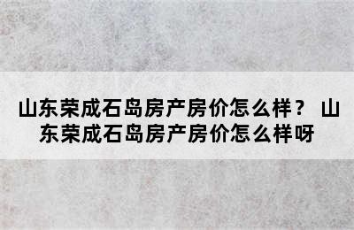 山东荣成石岛房产房价怎么样？ 山东荣成石岛房产房价怎么样呀